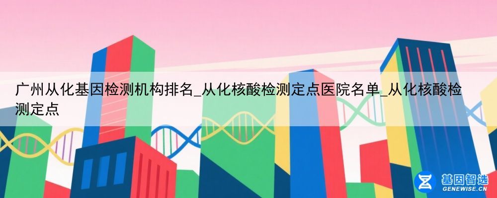 广州从化基因检测机构排名_从化核酸检测定点医院名单_从化核酸检测定点