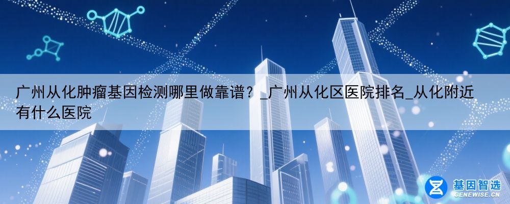 广州从化肿瘤基因检测哪里做靠谱？_广州从化区医院排名_从化附近有什么医院