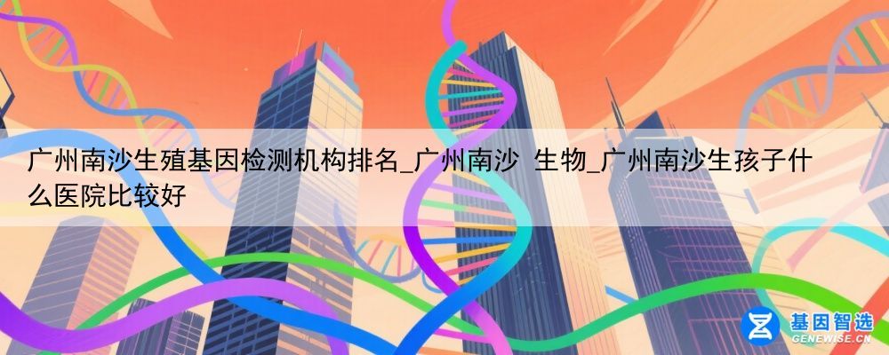 广州南沙生殖基因检测机构排名_广州南沙 生物_广州南沙生孩子什么医院比较好