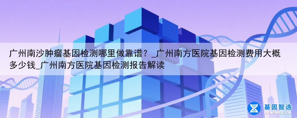 广州南沙肿瘤基因检测哪里做靠谱？_广州南方医院基因检测费用大概多少钱_广州南方医院基因检测报告解读