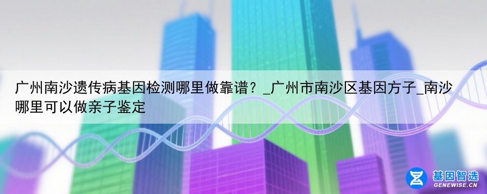 广州南沙遗传病基因检测哪里做靠谱？_广州市南沙区基因方子_南沙哪里可以做亲子鉴定
