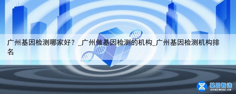 广州基因检测哪家好？_广州做基因检测的机构_广州基因检测机构排名