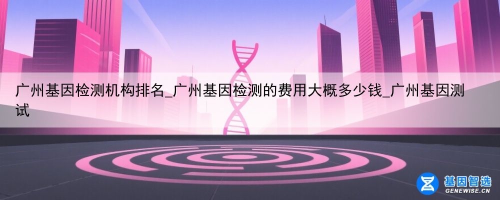 广州基因检测机构排名_广州基因检测的费用大概多少钱_广州基因测试