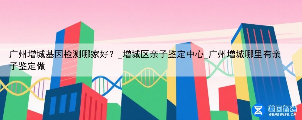 广州增城基因检测哪家好？_增城区亲子鉴定中心_广州增城哪里有亲子鉴定做