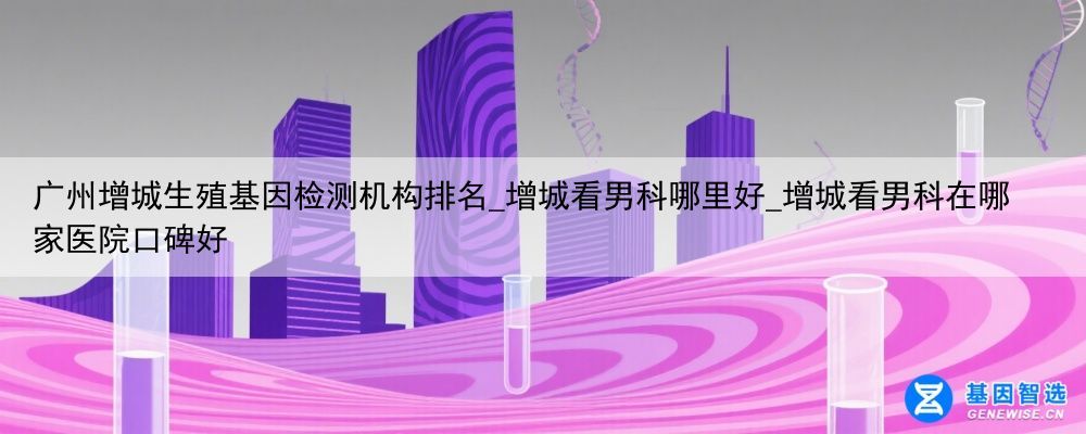 广州增城生殖基因检测机构排名_增城看男科哪里好_增城看男科在哪家医院口碑好