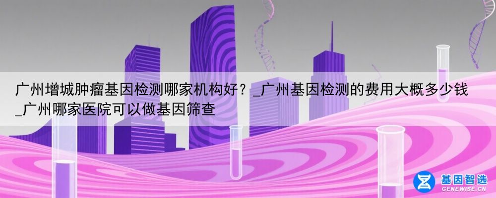 广州增城肿瘤基因检测哪家机构好？_广州基因检测的费用大概多少钱_广州哪家医院可以做基因筛查