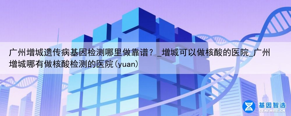 广州增城遗传病基因检测哪里做靠谱？_增城可以做核酸的医院_广州增城哪有做核酸检测的医院(yuan)