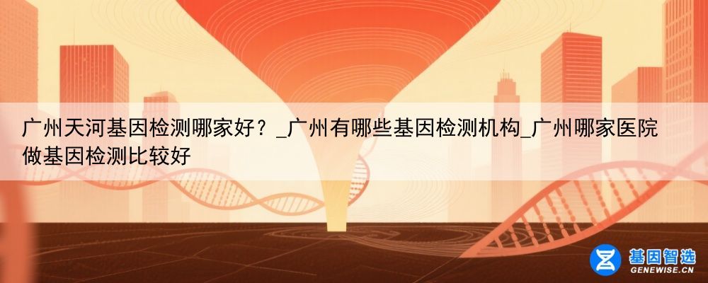 广州天河基因检测哪家好？_广州有哪些基因检测机构_广州哪家医院做基因检测比较好