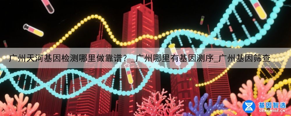 广州天河基因检测哪里做靠谱？_广州哪里有基因测序_广州基因筛查