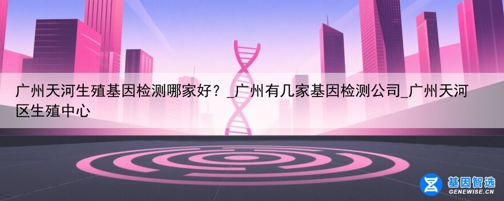 广州天河生殖基因检测哪家好？_广州有几家基因检测公司_广州天河区生殖中心