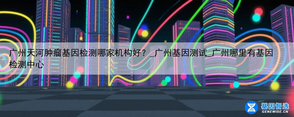 广州天河肿瘤基因检测哪家机构好？_广州基因测试_广州哪里有基因检测中心