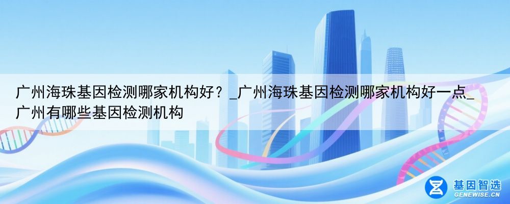 广州海珠基因检测哪家机构好？_广州海珠基因检测哪家机构好一点_广州有哪些基因检测机构