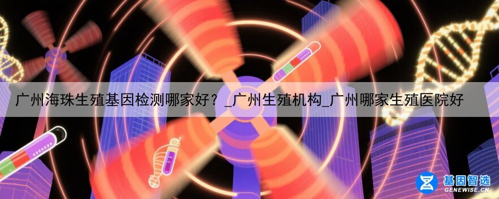 广州海珠生殖基因检测哪家好？_广州生殖机构_广州哪家生殖医院好