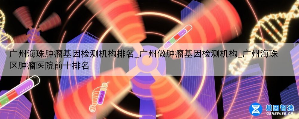广州海珠肿瘤基因检测机构排名_广州做肿瘤基因检测机构_广州海珠区肿瘤医院前十排名