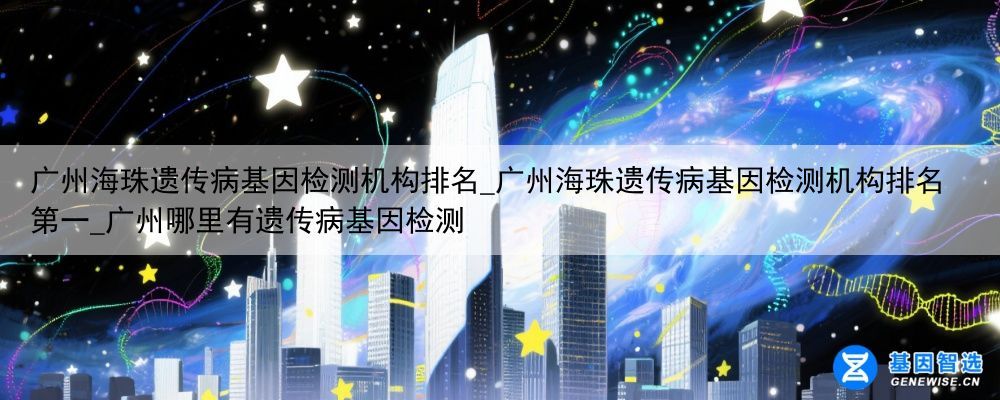 广州海珠遗传病基因检测机构排名_广州海珠遗传病基因检测机构排名第一_广州哪里有遗传病基因检测