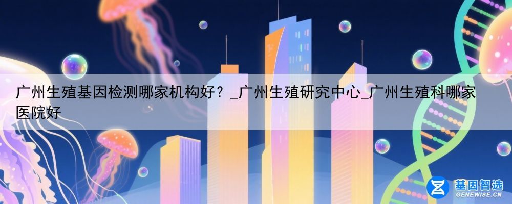 广州生殖基因检测哪家机构好？_广州生殖研究中心_广州生殖科哪家医院好