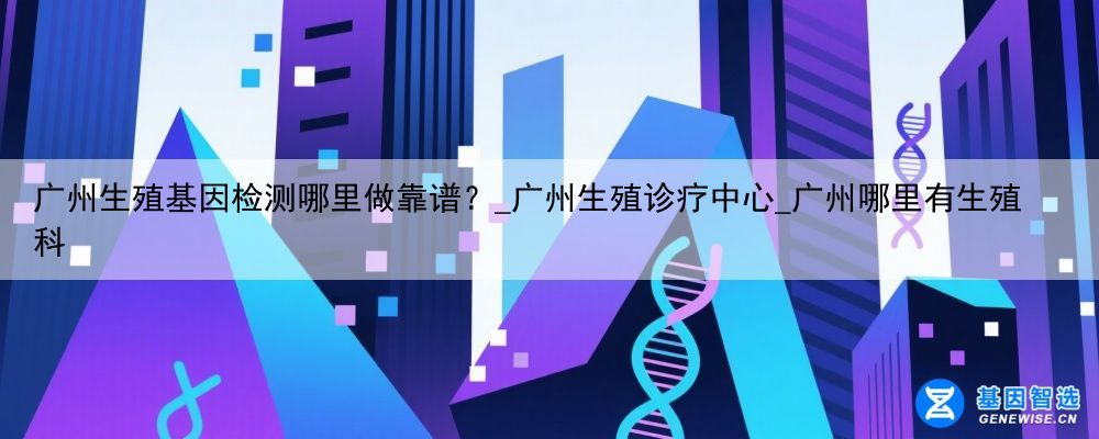 广州生殖基因检测哪里做靠谱？_广州生殖诊疗中心_广州哪里有生殖科