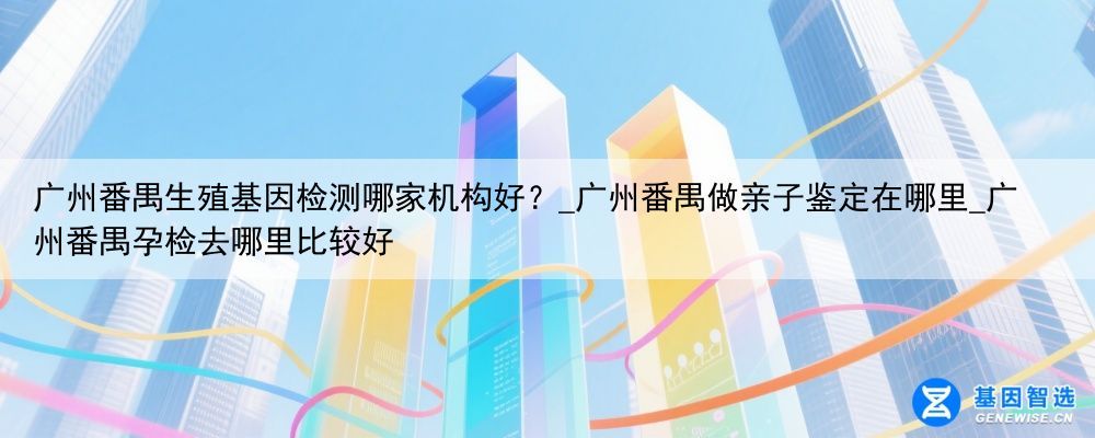 广州番禺生殖基因检测哪家机构好？_广州番禺做亲子鉴定在哪里_广州番禺孕检去哪里比较好