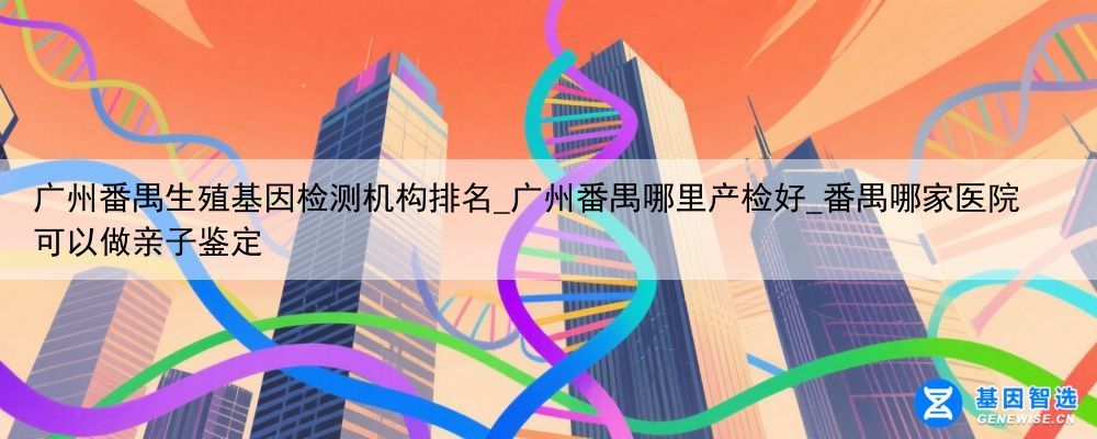 广州番禺生殖基因检测机构排名_广州番禺哪里产检好_番禺哪家医院可以做亲子鉴定