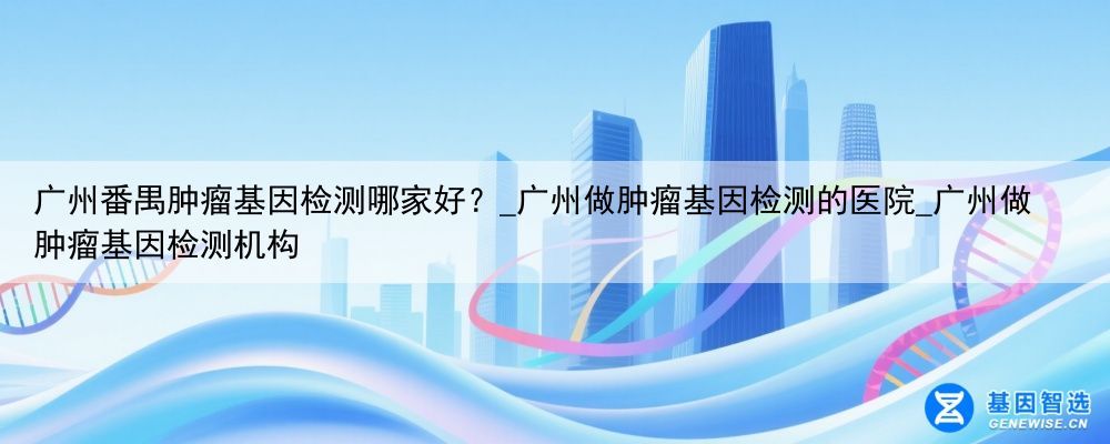 广州番禺肿瘤基因检测哪家好？_广州做肿瘤基因检测的医院_广州做肿瘤基因检测机构