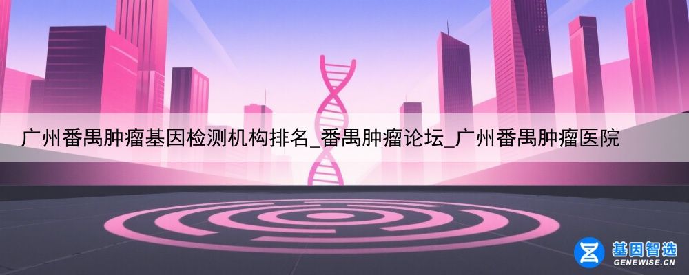 广州番禺肿瘤基因检测机构排名_番禺肿瘤论坛_广州番禺肿瘤医院