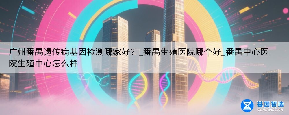 广州番禺遗传病基因检测哪家好？_番禺生殖医院哪个好_番禺中心医院生殖中心怎么样