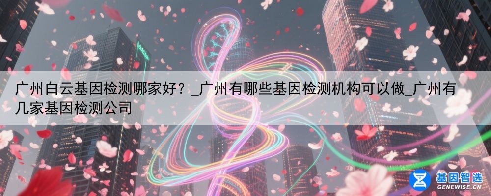 广州白云基因检测哪家好？_广州有哪些基因检测机构可以做_广州有几家基因检测公司