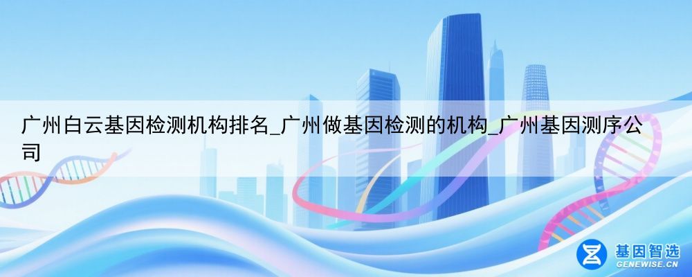 广州白云基因检测机构排名_广州做基因检测的机构_广州基因测序公司