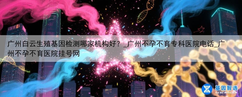 广州白云生殖基因检测哪家机构好？_广州不孕不育专科医院电话_广州不孕不育医院挂号网