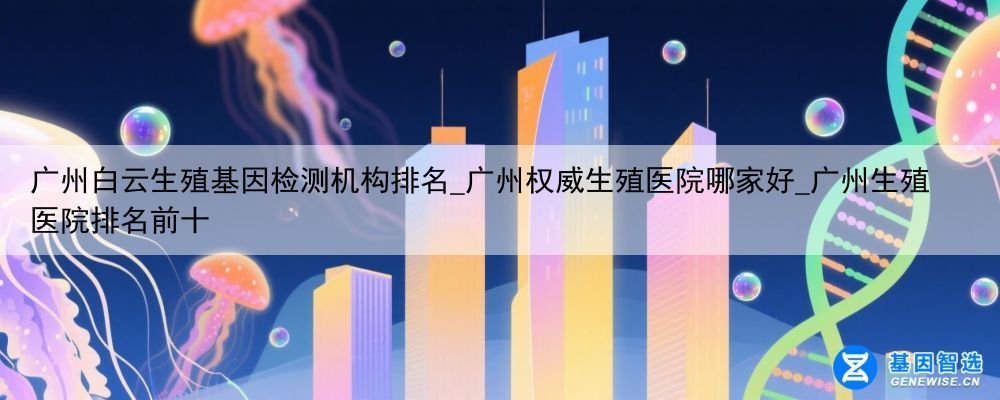 广州白云生殖基因检测机构排名_广州权威生殖医院哪家好_广州生殖医院排名前十