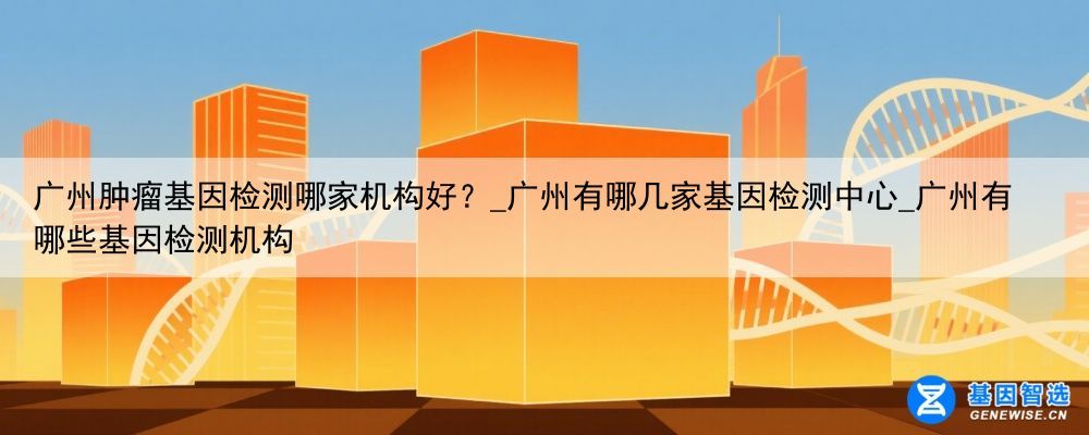 广州肿瘤基因检测哪家机构好？_广州有哪几家基因检测中心_广州有哪些基因检测机构