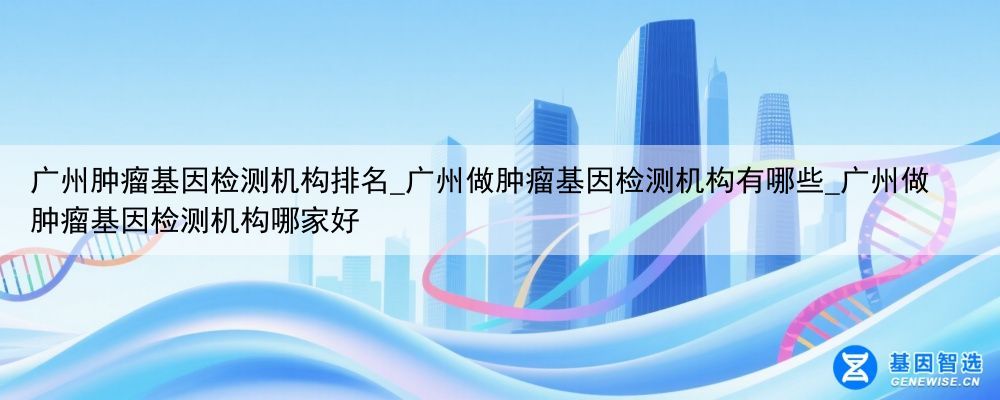 广州肿瘤基因检测机构排名_广州做肿瘤基因检测机构有哪些_广州做肿瘤基因检测机构哪家好