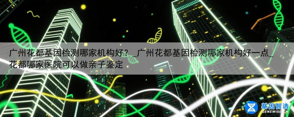 广州花都基因检测哪家机构好？_广州花都基因检测哪家机构好一点_花都哪家医院可以做亲子鉴定