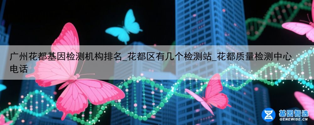 广州花都基因检测机构排名_花都区有几个检测站_花都质量检测中心电话