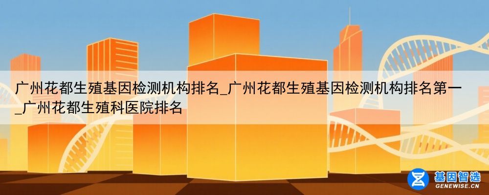 广州花都生殖基因检测机构排名_广州花都生殖基因检测机构排名第一_广州花都生殖科医院排名