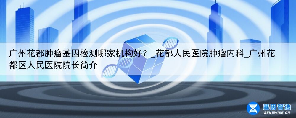 广州花都肿瘤基因检测哪家机构好？_花都人民医院肿瘤内科_广州花都区人民医院院长简介