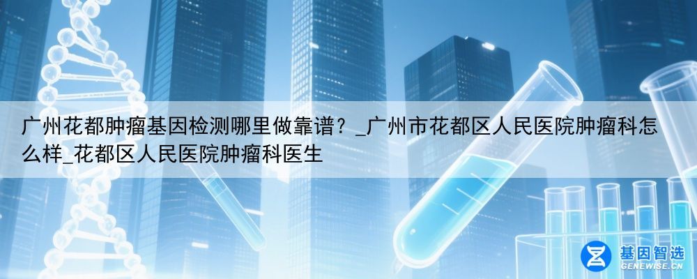 广州花都肿瘤基因检测哪里做靠谱？_广州市花都区人民医院肿瘤科怎么样_花都区人民医院肿瘤科医生