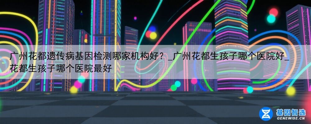 广州花都遗传病基因检测哪家机构好？_广州花都生孩子哪个医院好_花都生孩子哪个医院最好