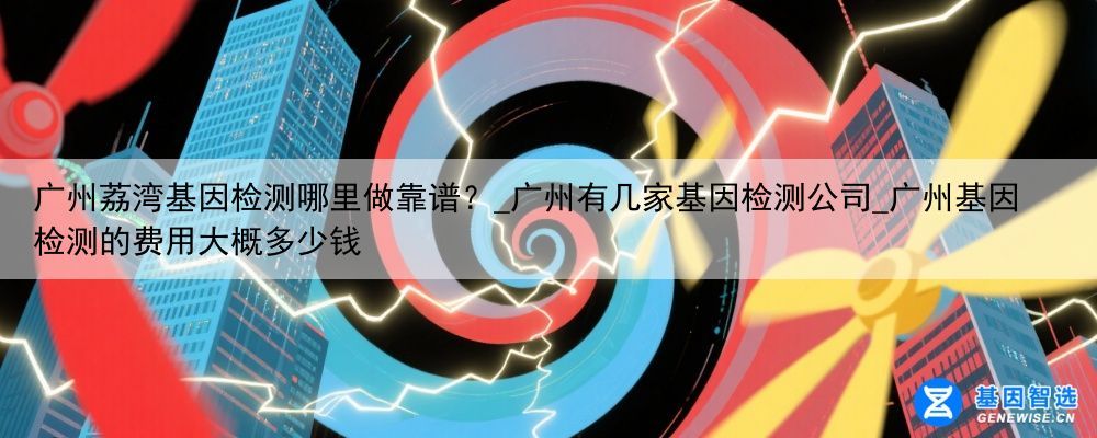 广州荔湾基因检测哪里做靠谱？_广州有几家基因检测公司_广州基因检测的费用大概多少钱