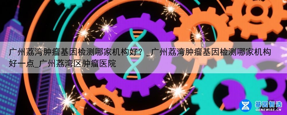 广州荔湾肿瘤基因检测哪家机构好？_广州荔湾肿瘤基因检测哪家机构好一点_广州荔湾区肿瘤医院