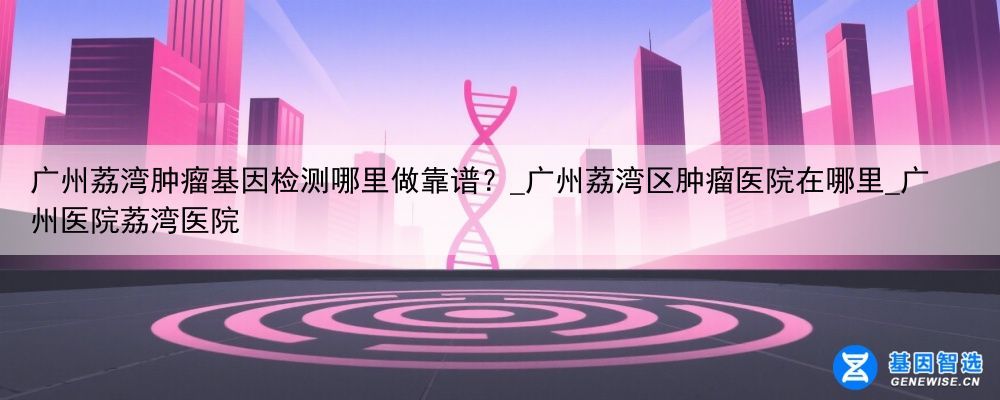 广州荔湾肿瘤基因检测哪里做靠谱？_广州荔湾区肿瘤医院在哪里_广州医院荔湾医院