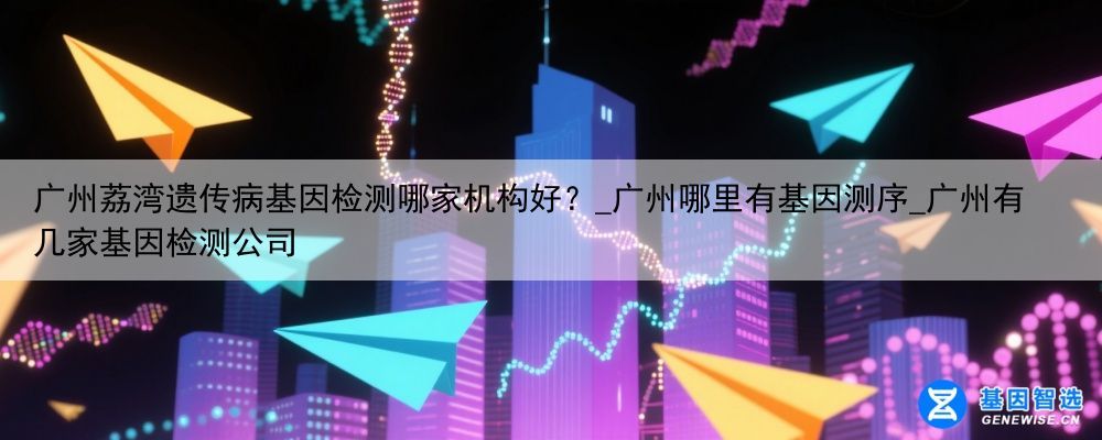 广州荔湾遗传病基因检测哪家机构好？_广州哪里有基因测序_广州有几家基因检测公司