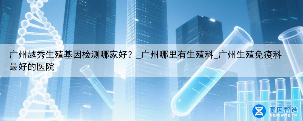 广州越秀生殖基因检测哪家好？_广州哪里有生殖科_广州生殖免疫科最好的医院