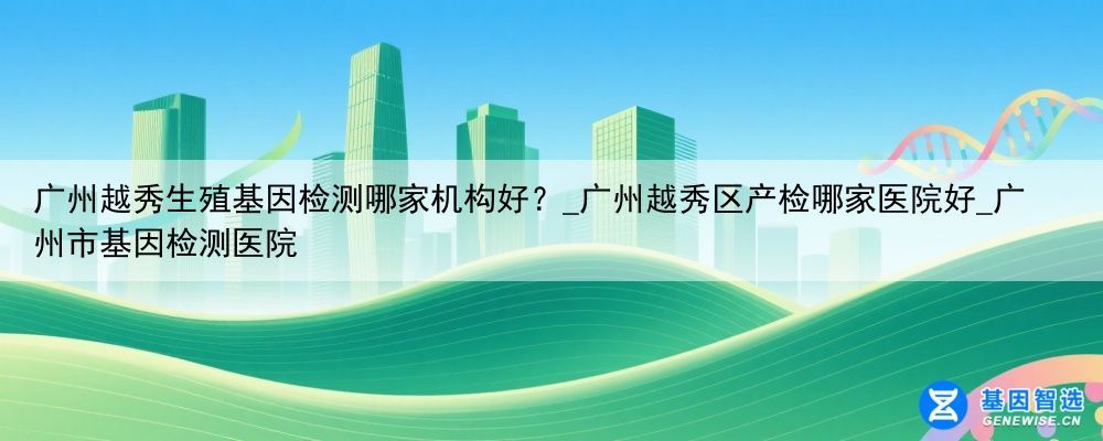 广州越秀生殖基因检测哪家机构好?_广州越秀区产检哪家医院好_广州市基因检测医院