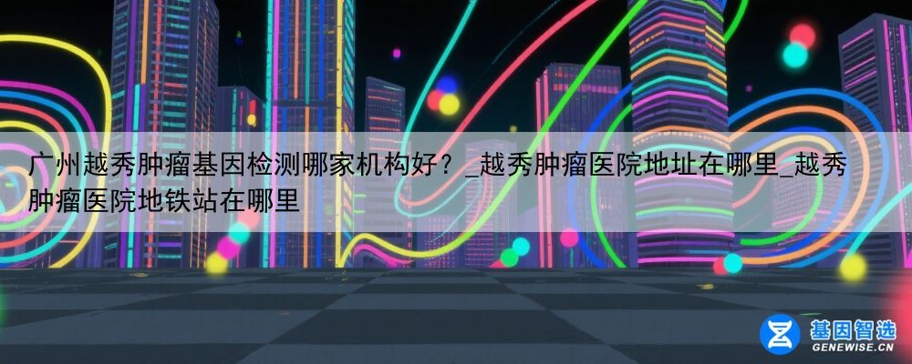广州越秀肿瘤基因检测哪家机构好？_越秀肿瘤医院地址在哪里_越秀肿瘤医院地铁站在哪里