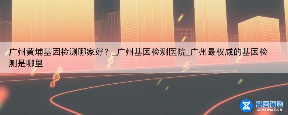 广州黄埔基因检测哪家好？_广州基因检测医院_广州最权威的基因检测是哪里