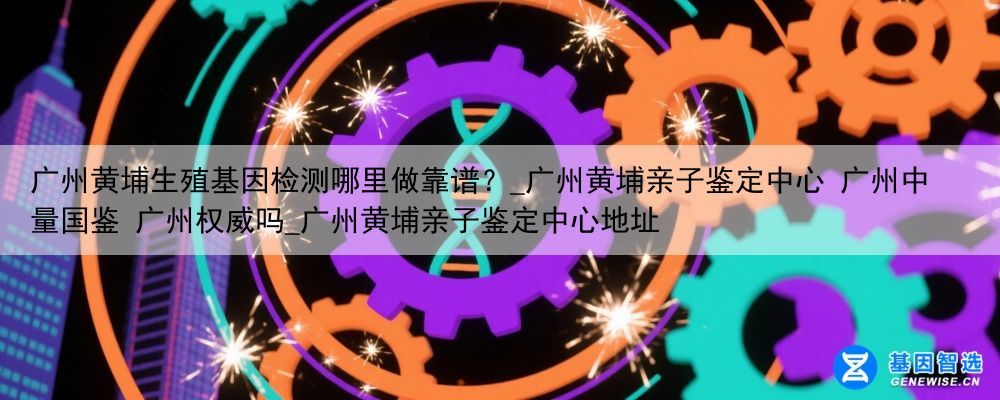 广州黄埔生殖基因检测哪里做靠谱？_广州黄埔亲子鉴定中心 广州中量国鉴 广州权威吗_广州黄埔亲子鉴定中心地址
