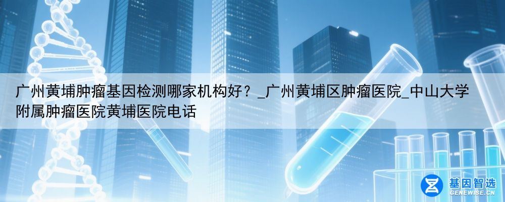 广州黄埔肿瘤基因检测哪家机构好？_广州黄埔区肿瘤医院_中山大学附属肿瘤医院黄埔医院电话
