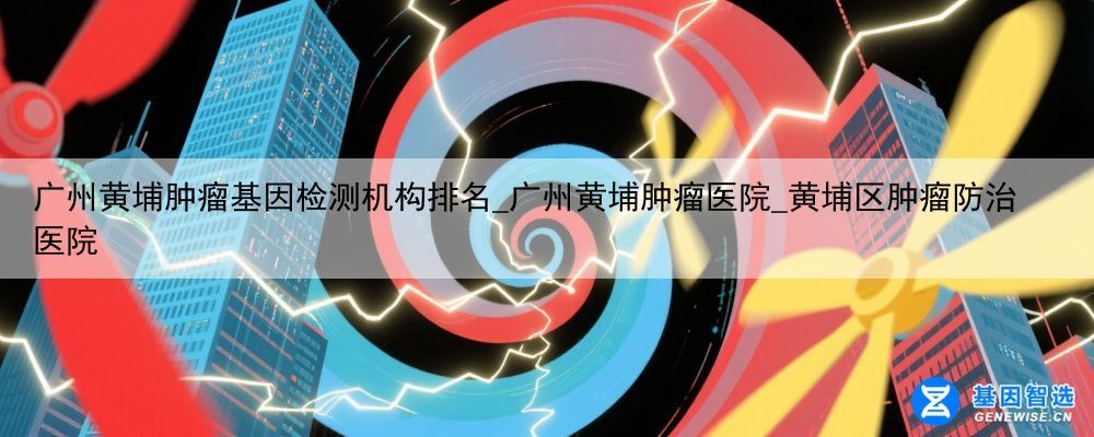 广州黄埔肿瘤基因检测机构排名_广州黄埔肿瘤医院_黄埔区肿瘤防治医院