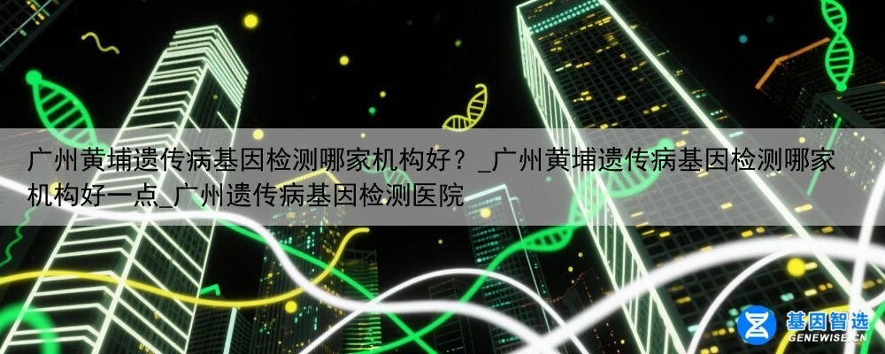 广州黄埔遗传病基因检测哪家机构好？_广州黄埔遗传病基因检测哪家机构好一点_广州遗传病基因检测医院